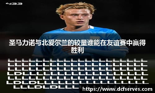 圣马力诺与北爱尔兰的较量谁能在友谊赛中赢得胜利